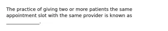 The practice of giving two or more patients the same appointment slot with the same provider is known as ______________.