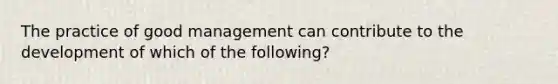 The practice of good management can contribute to the development of which of the following?