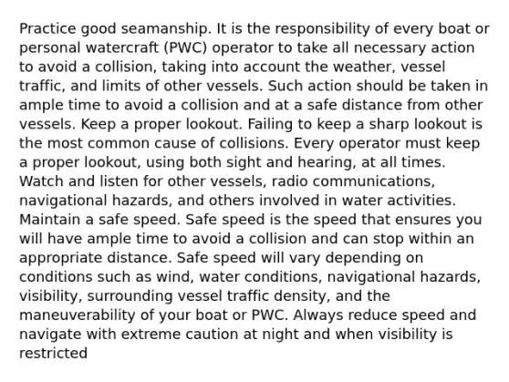 Practice good seamanship. It is the responsibility of every boat or personal watercraft (PWC) operator to take all necessary action to avoid a collision, taking into account the weather, vessel traffic, and limits of other vessels. Such action should be taken in ample time to avoid a collision and at a safe distance from other vessels. Keep a proper lookout. Failing to keep a sharp lookout is the most common cause of collisions. Every operator must keep a proper lookout, using both sight and hearing, at all times. Watch and listen for other vessels, radio communications, navigational hazards, and others involved in water activities. Maintain a safe speed. Safe speed is the speed that ensures you will have ample time to avoid a collision and can stop within an appropriate distance. Safe speed will vary depending on conditions such as wind, water conditions, navigational hazards, visibility, surrounding vessel traffic density, and the maneuverability of your boat or PWC. Always reduce speed and navigate with extreme caution at night and when visibility is restricted