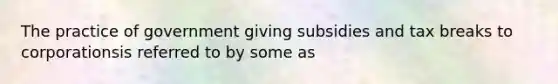 The practice of government giving subsidies and tax breaks to corporationsis referred to by some as