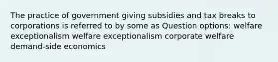 The practice of government giving subsidies and tax breaks to corporations is referred to by some as Question options: welfare exceptionalism welfare exceptionalism corporate welfare demand-side economics