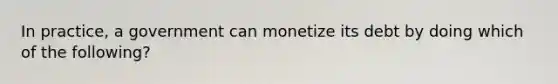 In practice, a government can monetize its debt by doing which of the following?