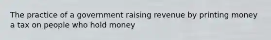 The practice of a government raising revenue by printing money a tax on people who hold money