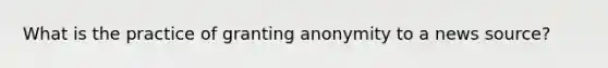 What is the practice of granting anonymity to a news source?