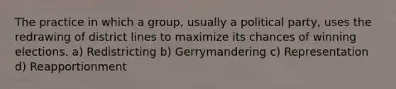 The practice in which a group, usually a political party, uses the redrawing of district lines to maximize its chances of winning elections. a) Redistricting b) Gerrymandering c) Representation d) Reapportionment