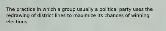 The practice in which a group usually a political party uses the redrawing of district lines to maximize its chances of winning elections