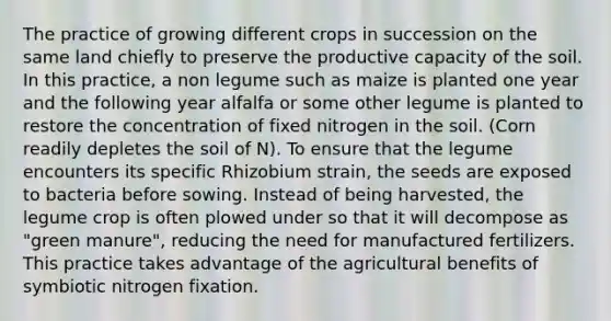 The practice of growing different crops in succession on the same land chiefly to preserve the productive capacity of the soil. In this practice, a non legume such as maize is planted one year and the following year alfalfa or some other legume is planted to restore the concentration of fixed nitrogen in the soil. (Corn readily depletes the soil of N). To ensure that the legume encounters its specific Rhizobium strain, the seeds are exposed to bacteria before sowing. Instead of being harvested, the legume crop is often plowed under so that it will decompose as "green manure", reducing the need for manufactured fertilizers. This practice takes advantage of the agricultural benefits of symbiotic nitrogen fixation.