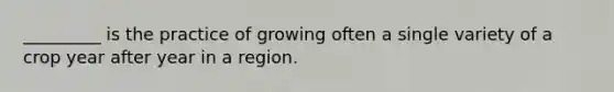 _________ is the practice of growing often a single variety of a crop year after year in a region.