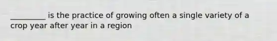 _________ is the practice of growing often a single variety of a crop year after year in a region