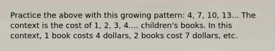 Practice the above with this growing pattern: 4, 7, 10, 13... The context is the cost of 1, 2, 3, 4.... children's books. In this context, 1 book costs 4 dollars, 2 books cost 7 dollars, etc.