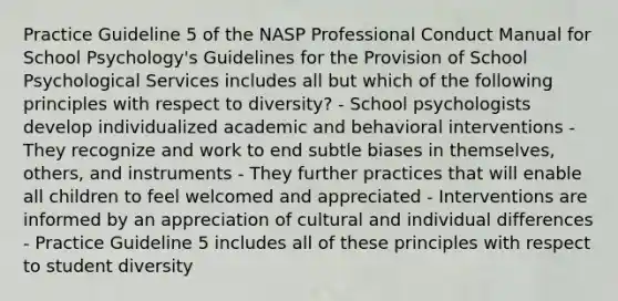 Practice Guideline 5 of the NASP Professional Conduct Manual for School Psychology's Guidelines for the Provision of School Psychological Services includes all but which of the following principles with respect to diversity? - School psychologists develop individualized academic and behavioral interventions - They recognize and work to end subtle biases in themselves, others, and instruments - They further practices that will enable all children to feel welcomed and appreciated - Interventions are informed by an appreciation of cultural and individual differences - Practice Guideline 5 includes all of these principles with respect to student diversity