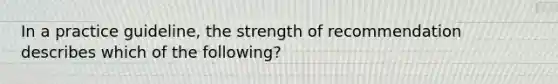 In a practice guideline, the strength of recommendation describes which of the following?