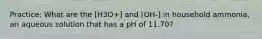 Practice: What are the [H3O+] and [OH-] in household ammonia, an aqueous solution that has a pH of 11.70?