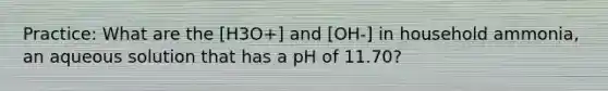 Practice: What are the [H3O+] and [OH-] in household ammonia, an aqueous solution that has a pH of 11.70?