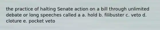 the practice of halting Senate action on a bill through unlimited debate or long speeches called a a. hold b. filibuster c. veto d. cloture e. pocket veto