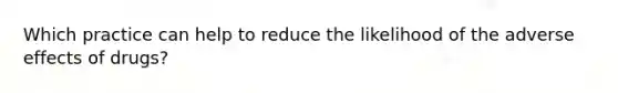 Which practice can help to reduce the likelihood of the adverse effects of drugs?