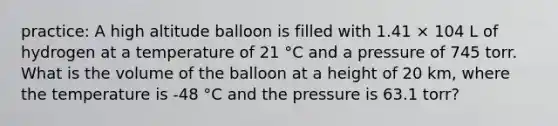 practice: A high altitude balloon is filled with 1.41 × 104 L of hydrogen at a temperature of 21 °C and a pressure of 745 torr. What is the volume of the balloon at a height of 20 km, where the temperature is -48 °C and the pressure is 63.1 torr?