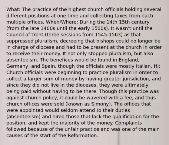 What: The practice of the highest church officials holding several different positions at one time and collecting taxes from each multiple offices. When/Where: During the 14th 15th century (from the late 1400s until the early 1500s). It wasn't until the Council of Trent (three sessions from 1545-1563) as that suppressed pluralism, decreeing that bishops could no longer be in charge of diocese and had to be present at the church in order to receive their money. It not only stopped pluralism, but also absenteeism. The benefices would be found in England, Germany, and Spain, though the officials were mostly Italian. HI: Church officials were beginning to practice pluralism in order to collect a larger sum of money by having greater jurisdiction, and since they did not live in the dioceses, they were ultimately being paid without having to be there. Though this practice was against church policy, it could be wavered with a fee, and thus church offices were sold (known as Simony). The offices that were appointed would seldom attend to their duties (absenteeism) and hired those that lack the qualification for the position, and kept the majority of the money. Complaints followed because of the unfair practice and was one of the main causes of the start of the Reformation.