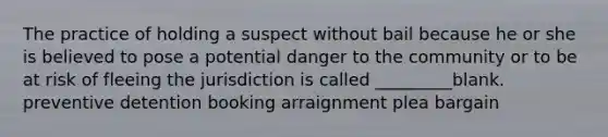 The practice of holding a suspect without bail because he or she is believed to pose a potential danger to the community or to be at risk of fleeing the jurisdiction is called _________blank. preventive detention booking arraignment plea bargain