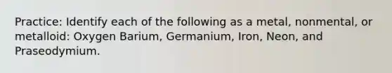 Practice: Identify each of the following as a metal, nonmental, or metalloid: Oxygen Barium, Germanium, Iron, Neon, and Praseodymium.