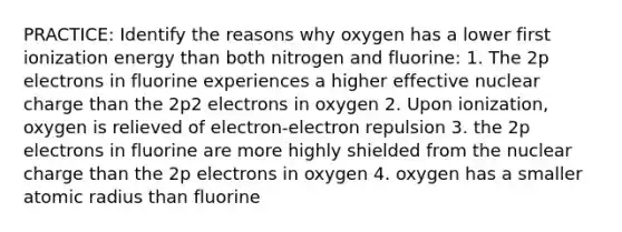 PRACTICE: Identify the reasons why oxygen has a lower first ionization energy than both nitrogen and fluorine: 1. The 2p electrons in fluorine experiences a higher effective nuclear charge than the 2p2 electrons in oxygen 2. Upon ionization, oxygen is relieved of electron-electron repulsion 3. the 2p electrons in fluorine are more highly shielded from the nuclear charge than the 2p electrons in oxygen 4. oxygen has a smaller atomic radius than fluorine