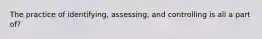 The practice of identifying, assessing, and controlling is all a part of?