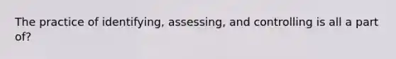 The practice of identifying, assessing, and controlling is all a part of?