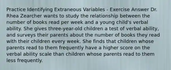 Practice Identifying Extraneous Variables - Exercise Answer Dr. Rhea Zearcher wants to study the relationship between the number of books read per week and a young child's verbal ability. She gives three-year-old children a test of verbal ability, and surveys their parents about the number of books they read with their children every week. She finds that children whose parents read to them frequently have a higher score on the verbal ability scale than children whose parents read to them less frequently.