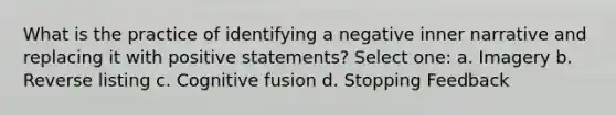 What is the practice of identifying a negative inner narrative and replacing it with positive statements? Select one: a. Imagery b. Reverse listing c. Cognitive fusion d. Stopping Feedback