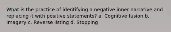 What is the practice of identifying a negative inner narrative and replacing it with positive statements? a. Cognitive fusion b. Imagery c. Reverse listing d. Stopping