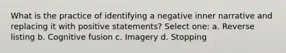 What is the practice of identifying a negative inner narrative and replacing it with positive statements? Select one: a. Reverse listing b. Cognitive fusion c. Imagery d. Stopping