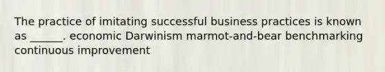 The practice of imitating successful business practices is known as ______. economic Darwinism marmot-and-bear benchmarking continuous improvement