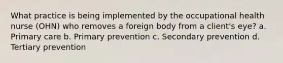 What practice is being implemented by the occupational health nurse (OHN) who removes a foreign body from a client's eye? a. Primary care b. Primary prevention c. Secondary prevention d. Tertiary prevention