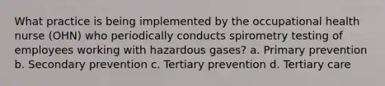 What practice is being implemented by the occupational health nurse (OHN) who periodically conducts spirometry testing of employees working with hazardous gases? a. Primary prevention b. Secondary prevention c. Tertiary prevention d. Tertiary care