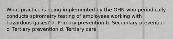 What practice is being implemented by the OHN who periodically conducts spirometry testing of employees working with hazardous gases? a. Primary prevention b. Secondary prevention c. Tertiary prevention d. Tertiary care