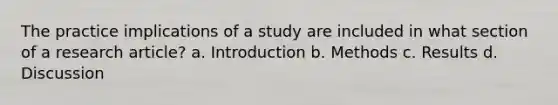 The practice implications of a study are included in what section of a research article? a. Introduction b. Methods c. Results d. Discussion