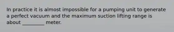 In practice it is almost impossible for a pumping unit to generate a perfect vacuum and the maximum suction lifting range is about _________ meter.