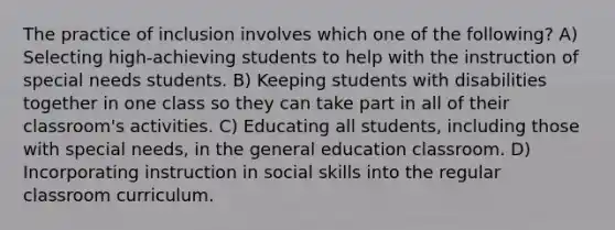 The practice of inclusion involves which one of the following? A) Selecting high-achieving students to help with the instruction of special needs students. B) Keeping students with disabilities together in one class so they can take part in all of their classroom's activities. C) Educating all students, including those with special needs, in the general education classroom. D) Incorporating instruction in social skills into the regular classroom curriculum.