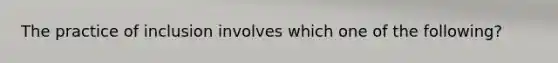 The practice of inclusion involves which one of the following?