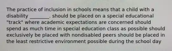 The practice of inclusion in schools means that a child with a disability ________. should be placed on a special educational "track" where academic expectations are concerned should spend as much time in special education class as possible should exclusively be placed with nondisabled peers should be placed in the least restrictive environment possible during the school day