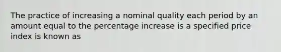 The practice of increasing a nominal quality each period by an amount equal to the percentage increase is a specified price index is known as