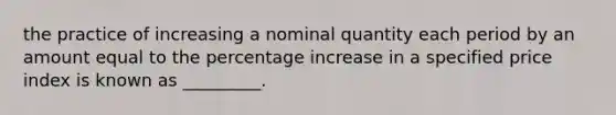 the practice of increasing a nominal quantity each period by an amount equal to the <a href='https://www.questionai.com/knowledge/kGhkVyPhRK-percentage-increase' class='anchor-knowledge'>percentage increase</a> in a specified price index is known as _________.