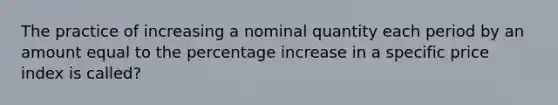 The practice of increasing a nominal quantity each period by an amount equal to the percentage increase in a specific price index is called?