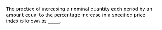 The practice of increasing a nominal quantity each period by an amount equal to the percentage increase in a specified price index is known as _____.