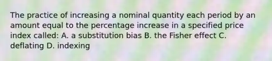 The practice of increasing a nominal quantity each period by an amount equal to the percentage increase in a specified price index called: A. a substitution bias B. the Fisher effect C. deflating D. indexing