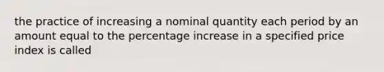 the practice of increasing a nominal quantity each period by an amount equal to the percentage increase in a specified price index is called