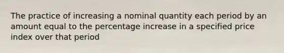 The practice of increasing a nominal quantity each period by an amount equal to the percentage increase in a specified price index over that period