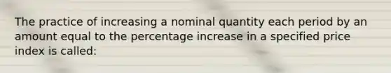 The practice of increasing a nominal quantity each period by an amount equal to the percentage increase in a specified price index is called: