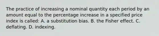 The practice of increasing a nominal quantity each period by an amount equal to the percentage increase in a specified price index is called: A. a substitution bias. B. the Fisher effect. C. deflating. D. indexing.