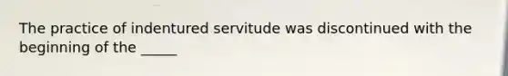 The practice of indentured servitude was discontinued with the beginning of the _____